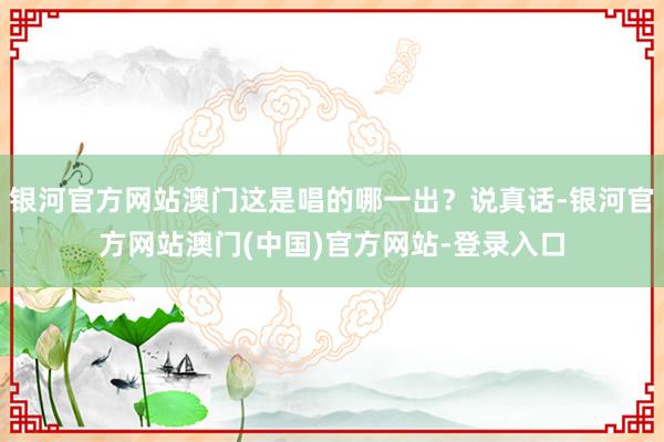 银河官方网站澳门这是唱的哪一出？说真话-银河官方网站澳门(中国)官方网站-登录入口