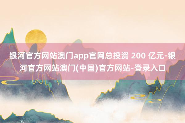 银河官方网站澳门app官网总投资 200 亿元-银河官方网站澳门(中国)官方网站-登录入口