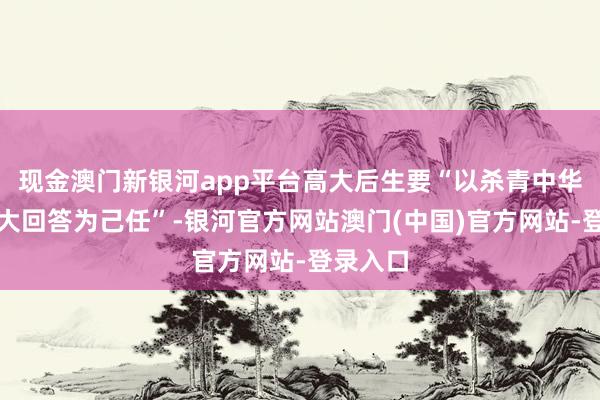 现金澳门新银河app平台高大后生要“以杀青中华英才伟大回答为己任”-银河官方网站澳门(中国)官方网站-登录入口