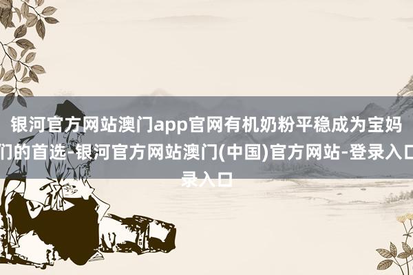 银河官方网站澳门app官网有机奶粉平稳成为宝妈们的首选-银河官方网站澳门(中国)官方网站-登录入口