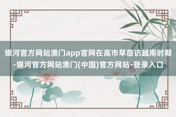 银河官方网站澳门app官网在高市早苗访越南时期-银河官方网站澳门(中国)官方网站-登录入口