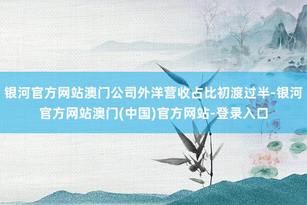 银河官方网站澳门公司外洋营收占比初渡过半-银河官方网站澳门(中国)官方网站-登录入口