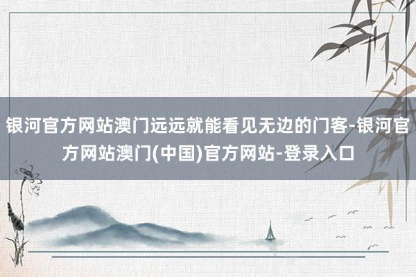 银河官方网站澳门远远就能看见无边的门客-银河官方网站澳门(中国)官方网站-登录入口
