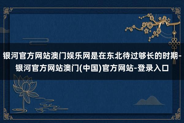 银河官方网站澳门娱乐网是在东北待过够长的时期-银河官方网站澳门(中国)官方网站-登录入口