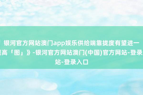 银河官方网站澳门app娱乐供给端靠拢度有望进一步提高「图」》-银河官方网站澳门(中国)官方网站-登录入口