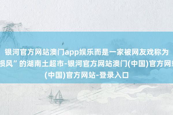 银河官方网站澳门app娱乐而是一家被网友戏称为“叙利亚战损风”的湖南土超市-银河官方网站澳门(中国)官方网站-登录入口
