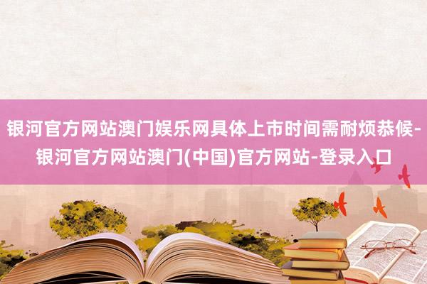 银河官方网站澳门娱乐网具体上市时间需耐烦恭候-银河官方网站澳门(中国)官方网站-登录入口