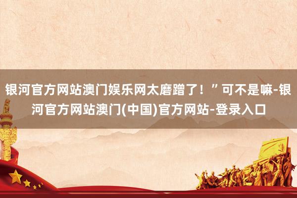 银河官方网站澳门娱乐网太磨蹭了！”可不是嘛-银河官方网站澳门(中国)官方网站-登录入口