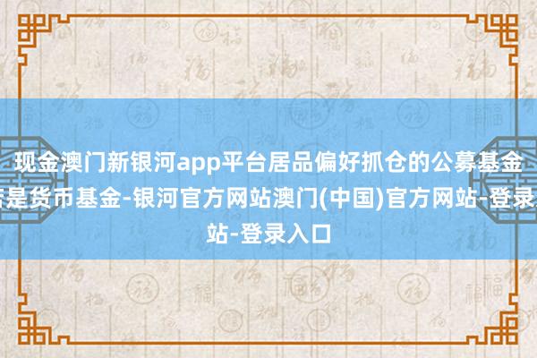 现金澳门新银河app平台居品偏好抓仓的公募基金主若是货币基金-银河官方网站澳门(中国)官方网站-登录入口