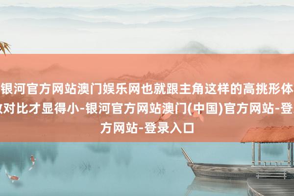 银河官方网站澳门娱乐网也就跟主角这样的高挑形体站系数对比才显得小-银河官方网站澳门(中国)官方网站-登录入口