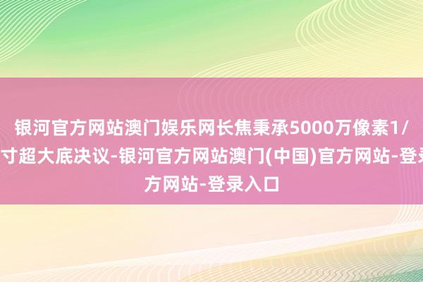 银河官方网站澳门娱乐网长焦秉承5000万像素1/1.3英寸超大底决议-银河官方网站澳门(中国)官方网站-登录入口