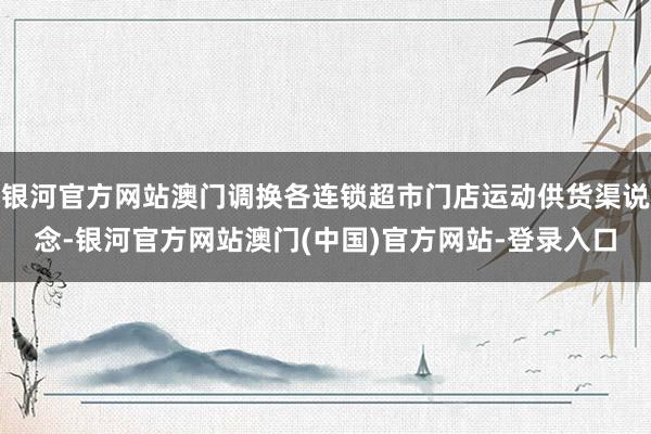 银河官方网站澳门调换各连锁超市门店运动供货渠说念-银河官方网站澳门(中国)官方网站-登录入口