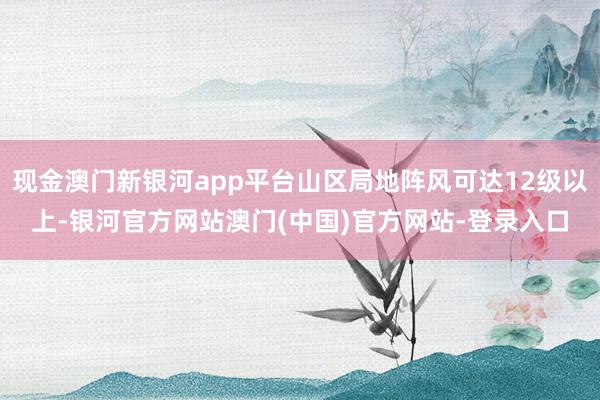 现金澳门新银河app平台山区局地阵风可达12级以上-银河官方网站澳门(中国)官方网站-登录入口
