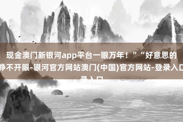 现金澳门新银河app平台一眼万年!”“好意思的睁不开眼-银河官方网站澳门(中国)官方网站-登录入口