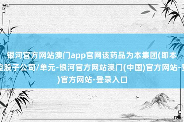银河官方网站澳门app官网该药品为本集团(即本公司及控股子公司/单元-银河官方网站澳门(中国)官方网站-登录入口