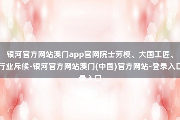 银河官方网站澳门app官网院士劳模、大国工匠、行业斥候-银河官方网站澳门(中国)官方网站-登录入口
