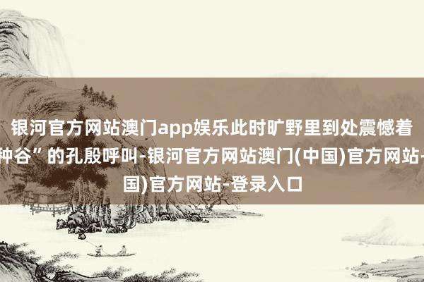 银河官方网站澳门app娱乐此时旷野里到处震憾着它“家家种谷”的孔殷呼叫-银河官方网站澳门(中国)官方网站-登录入口