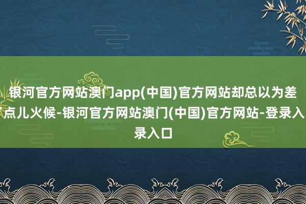 银河官方网站澳门app(中国)官方网站却总以为差了点儿火候-银河官方网站澳门(中国)官方网站-登录入口