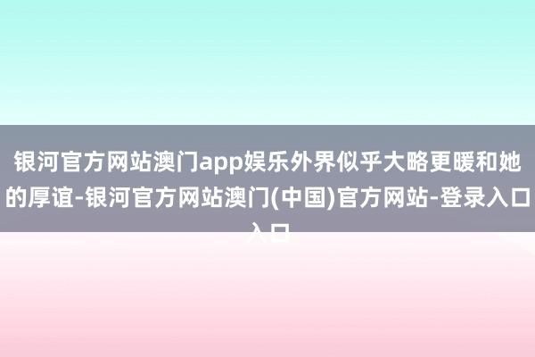 银河官方网站澳门app娱乐外界似乎大略更暖和她的厚谊-银河官方网站澳门(中国)官方网站-登录入口