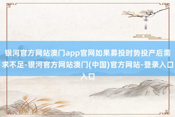 银河官方网站澳门app官网如果募投时势投产后需求不足-银河官方网站澳门(中国)官方网站-登录入口
