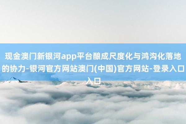 现金澳门新银河app平台酿成尺度化与鸿沟化落地的协力-银河官方网站澳门(中国)官方网站-登录入口