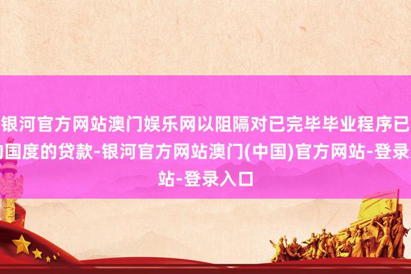 银河官方网站澳门娱乐网以阻隔对已完毕毕业程序已久的国度的贷款-银河官方网站澳门(中国)官方网站-登录入口