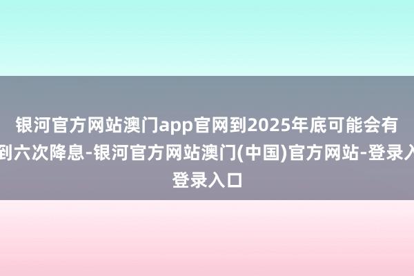 银河官方网站澳门app官网到2025年底可能会有五到六次降息-银河官方网站澳门(中国)官方网站-登录入口