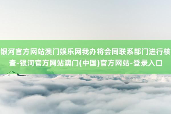 银河官方网站澳门娱乐网我办将会同联系部门进行核查-银河官方网站澳门(中国)官方网站-登录入口