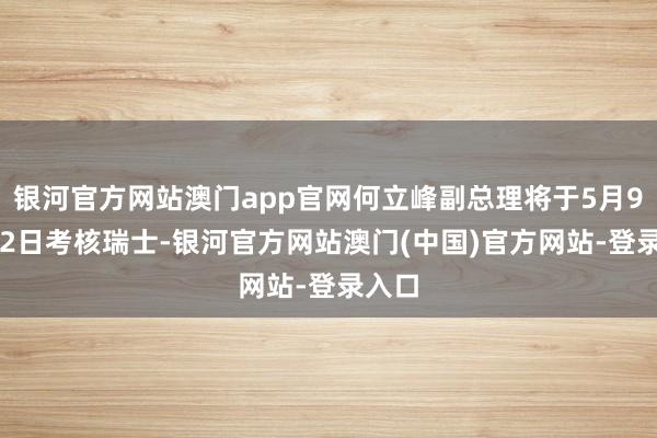 银河官方网站澳门app官网何立峰副总理将于5月9日-12日考核瑞士-银河官方网站澳门(中国)官方网站-登录入口