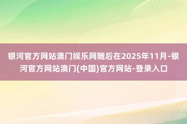 银河官方网站澳门娱乐网随后在2025年11月-银河官方网站澳门(中国)官方网站-登录入口