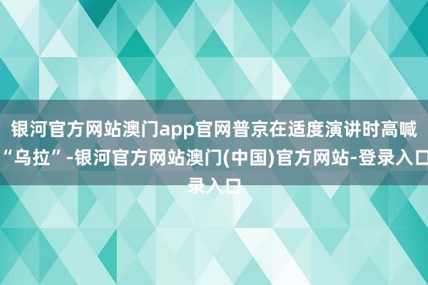 银河官方网站澳门app官网普京在适度演讲时高喊“乌拉”-银河官方网站澳门(中国)官方网站-登录入口