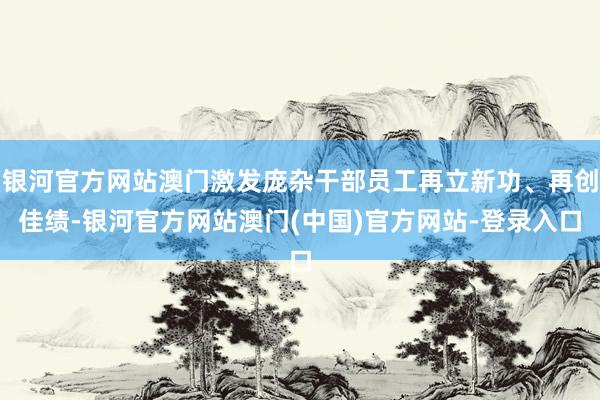 银河官方网站澳门激发庞杂干部员工再立新功、再创佳绩-银河官方网站澳门(中国)官方网站-登录入口