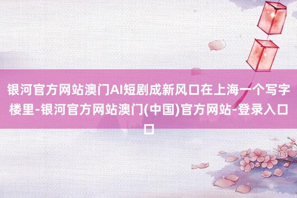 银河官方网站澳门AI短剧成新风口在上海一个写字楼里-银河官方网站澳门(中国)官方网站-登录入口