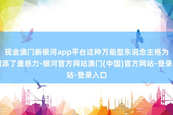 现金澳门新银河app平台这种万能型东说念主格为他增添了蛊惑力-银河官方网站澳门(中国)官方网站-登录入口