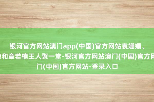 银河官方网站澳门app(中国)官方网站袁姗姗、高叶、周洁琼和章若楠王人聚一堂-银河官方网站澳门(中国)官方网站-登录入口