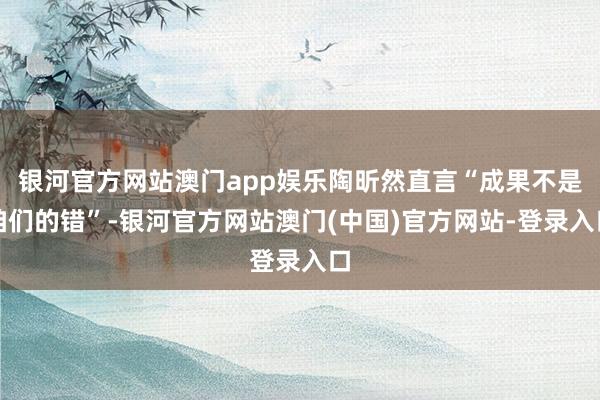 银河官方网站澳门app娱乐陶昕然直言“成果不是咱们的错”-银河官方网站澳门(中国)官方网站-登录入口
