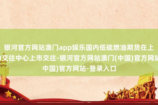 银河官方网站澳门app娱乐国内低硫燃油期货在上海海外动力交往中心上市交往-银河官方网站澳门(中国)官方网站-登录入口