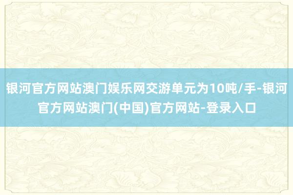 银河官方网站澳门娱乐网交游单元为10吨/手-银河官方网站澳门(中国)官方网站-登录入口
