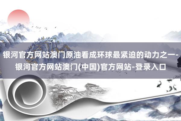 银河官方网站澳门原油看成环球最紧迫的动力之一-银河官方网站澳门(中国)官方网站-登录入口