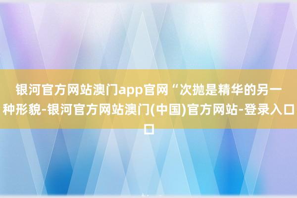银河官方网站澳门app官网　　“次抛是精华的另一种形貌-银河官方网站澳门(中国)官方网站-登录入口