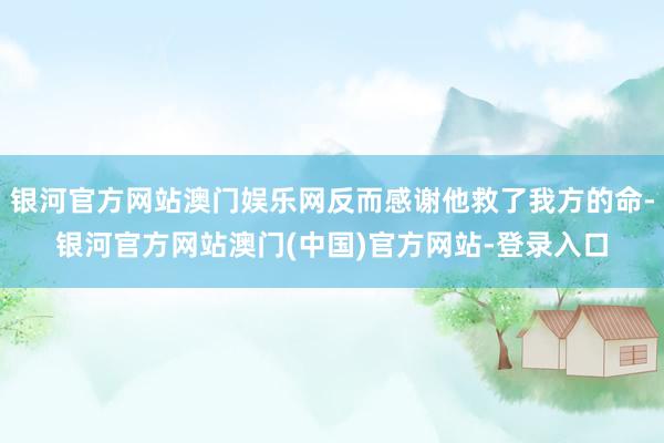 银河官方网站澳门娱乐网反而感谢他救了我方的命-银河官方网站澳门(中国)官方网站-登录入口