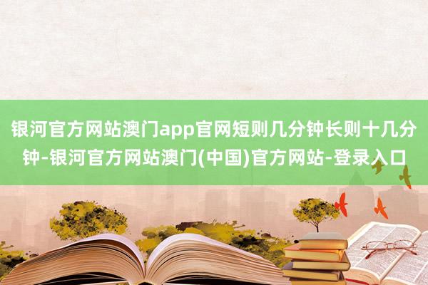 银河官方网站澳门app官网短则几分钟长则十几分钟-银河官方网站澳门(中国)官方网站-登录入口