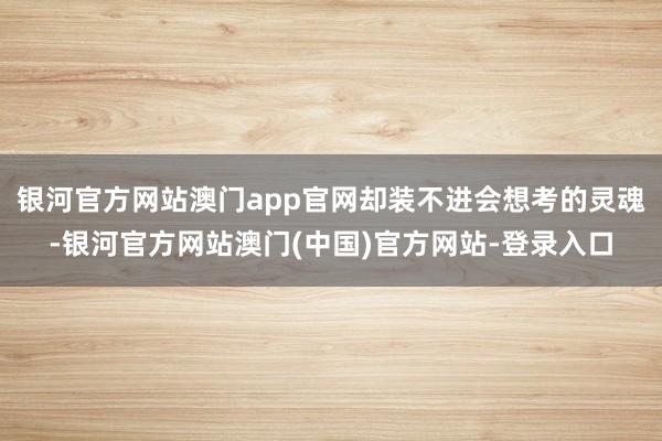 银河官方网站澳门app官网却装不进会想考的灵魂-银河官方网站澳门(中国)官方网站-登录入口