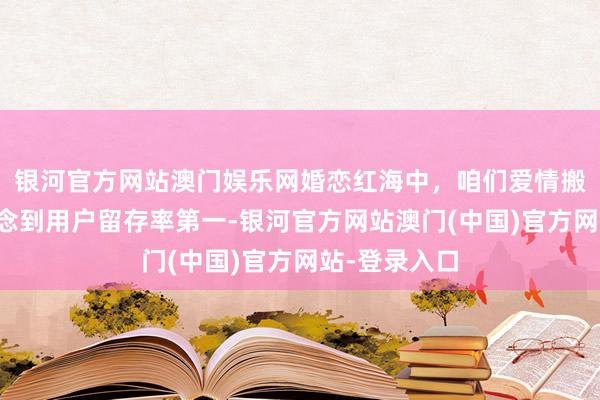 银河官方网站澳门娱乐网婚恋红海中，咱们爱情搬运工若何作念到用户留存率第一-银河官方网站澳门(中国)官方网站-登录入口