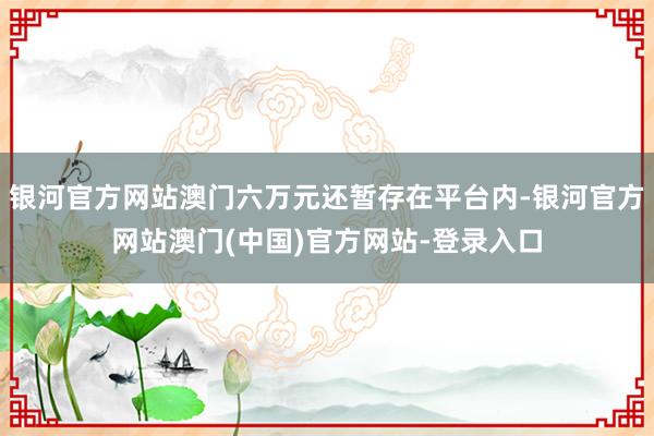 银河官方网站澳门六万元还暂存在平台内-银河官方网站澳门(中国)官方网站-登录入口