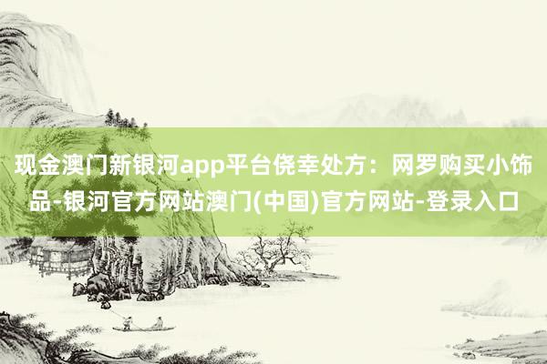 现金澳门新银河app平台侥幸处方：网罗购买小饰品-银河官方网站澳门(中国)官方网站-登录入口