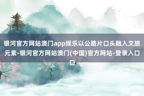 银河官方网站澳门app娱乐以公路片口头融入文旅元素-银河官方网站澳门(中国)官方网站-登录入口