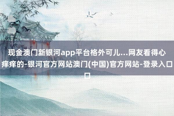 现金澳门新银河app平台格外可儿...网友看得心痒痒的-银河官方网站澳门(中国)官方网站-登录入口