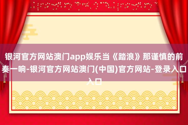 银河官方网站澳门app娱乐当《踏浪》那谨慎的前奏一响-银河官方网站澳门(中国)官方网站-登录入口