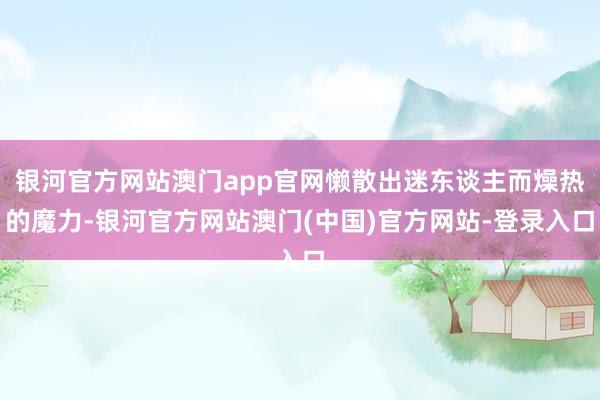 银河官方网站澳门app官网懒散出迷东谈主而燥热的魔力-银河官方网站澳门(中国)官方网站-登录入口